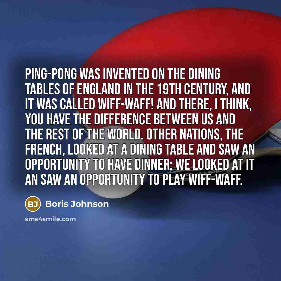 “Ping-pong was invented on the dining tables of England in the 19th century, and it was called Wiff-waff! And there, I think, you have the difference between us and the rest of the world. Other nations, the French, looked at a dining table and saw an opportunity to have dinner; we looked at it an…” quote by Boris Johnson