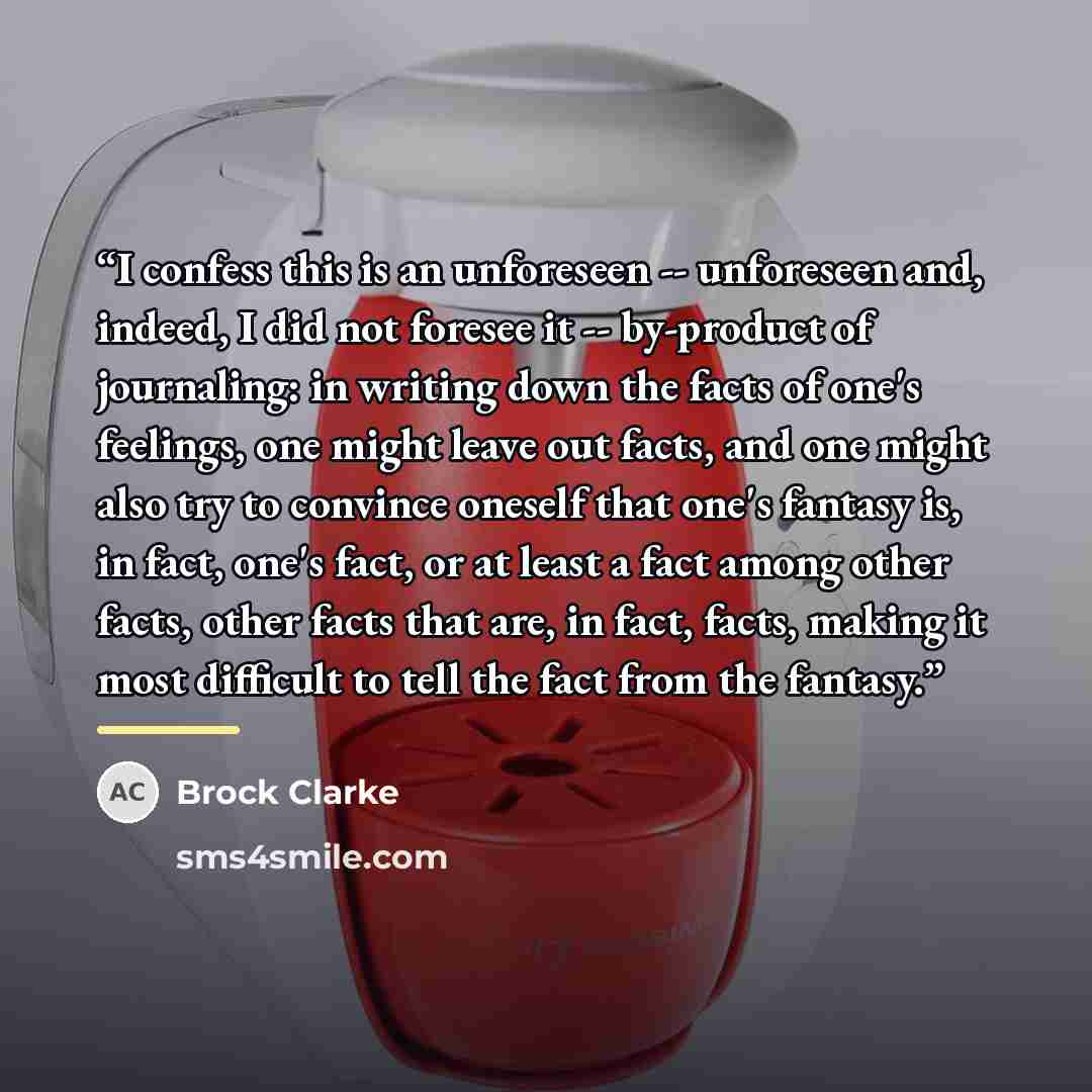 “I confess this is an unforeseen -- unforeseen and, indeed, I did not foresee it -- by-product of journaling: in writing down the facts of one's feelings, one might leave out facts, and one might also try to convince oneself that one's fantasy is, in fact, one's fact, or at least a fact among other…” quote by Brock Clarke