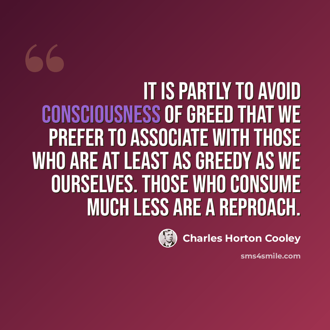 “It is partly to avoid consciousness of greed that we prefer to associate with those who are at least as greedy as we ourselves. Those who consume much less are a reproach.” quote by Charles Horton Cooley