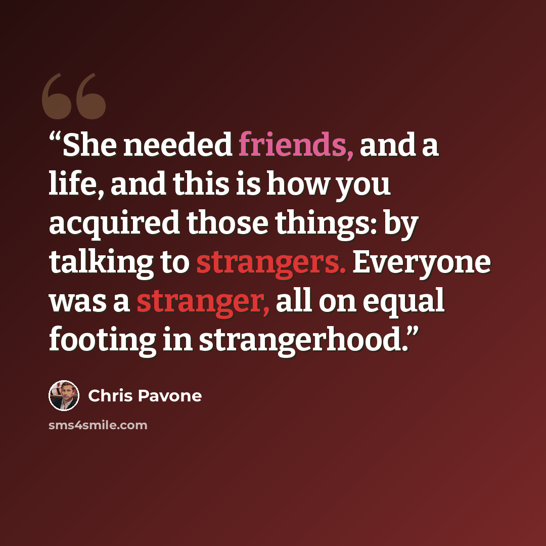 “She needed friends, and a life, and this is how you acquired those things: by talking to strangers. Everyone was a stranger, all on equal footing in strangerhood.” quote by Chris Pavone