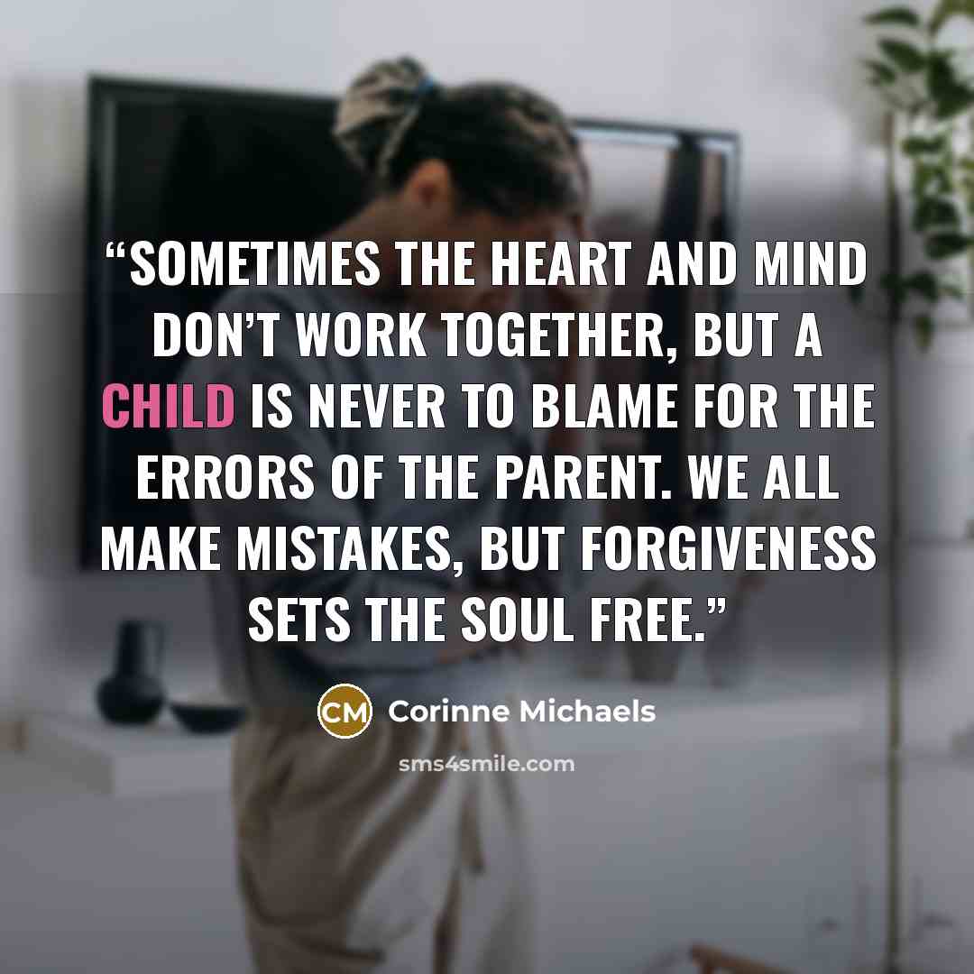 “Sometimes the heart and mind don’t work together, but a child is never to blame for the errors of the parent. We all make mistakes, but forgiveness sets the soul free.” quote by Corinne Michaels