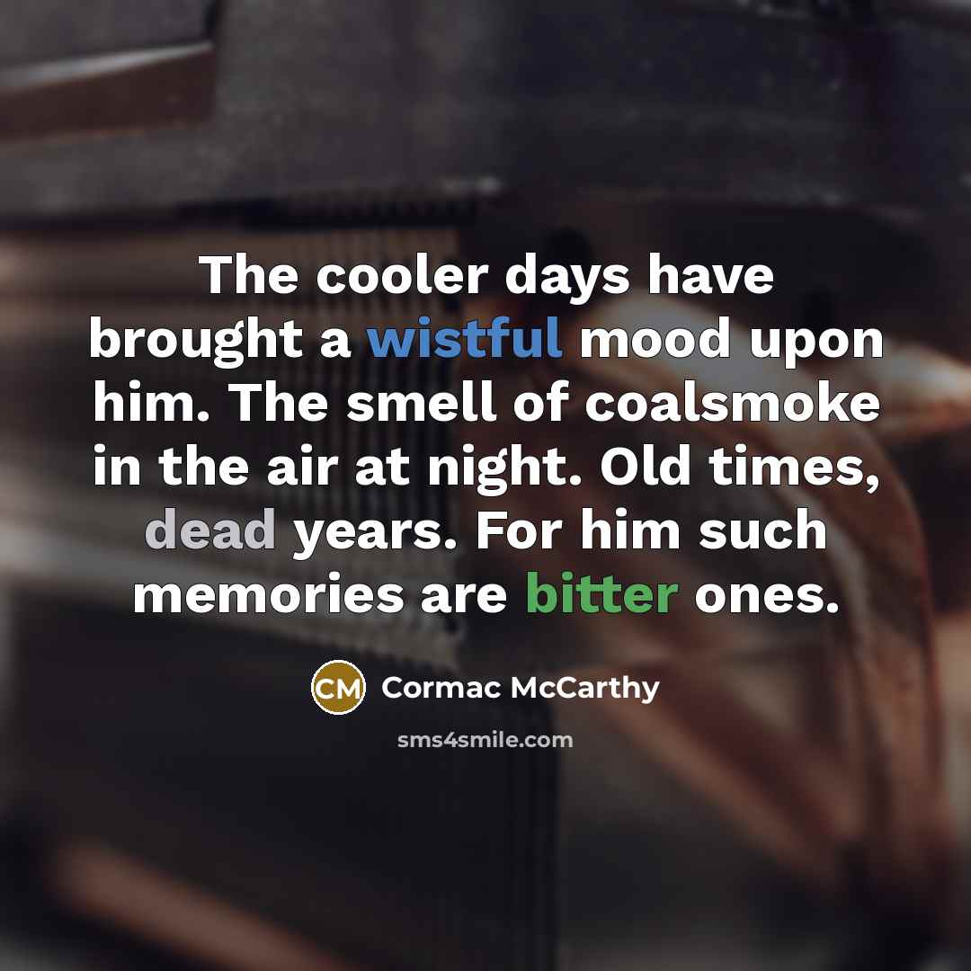 “The cooler days have brought a wistful mood upon him. The smell of coalsmoke in the air at night. Old times, dead years. For him such memories are bitter ones.” quote by Cormac McCarthy