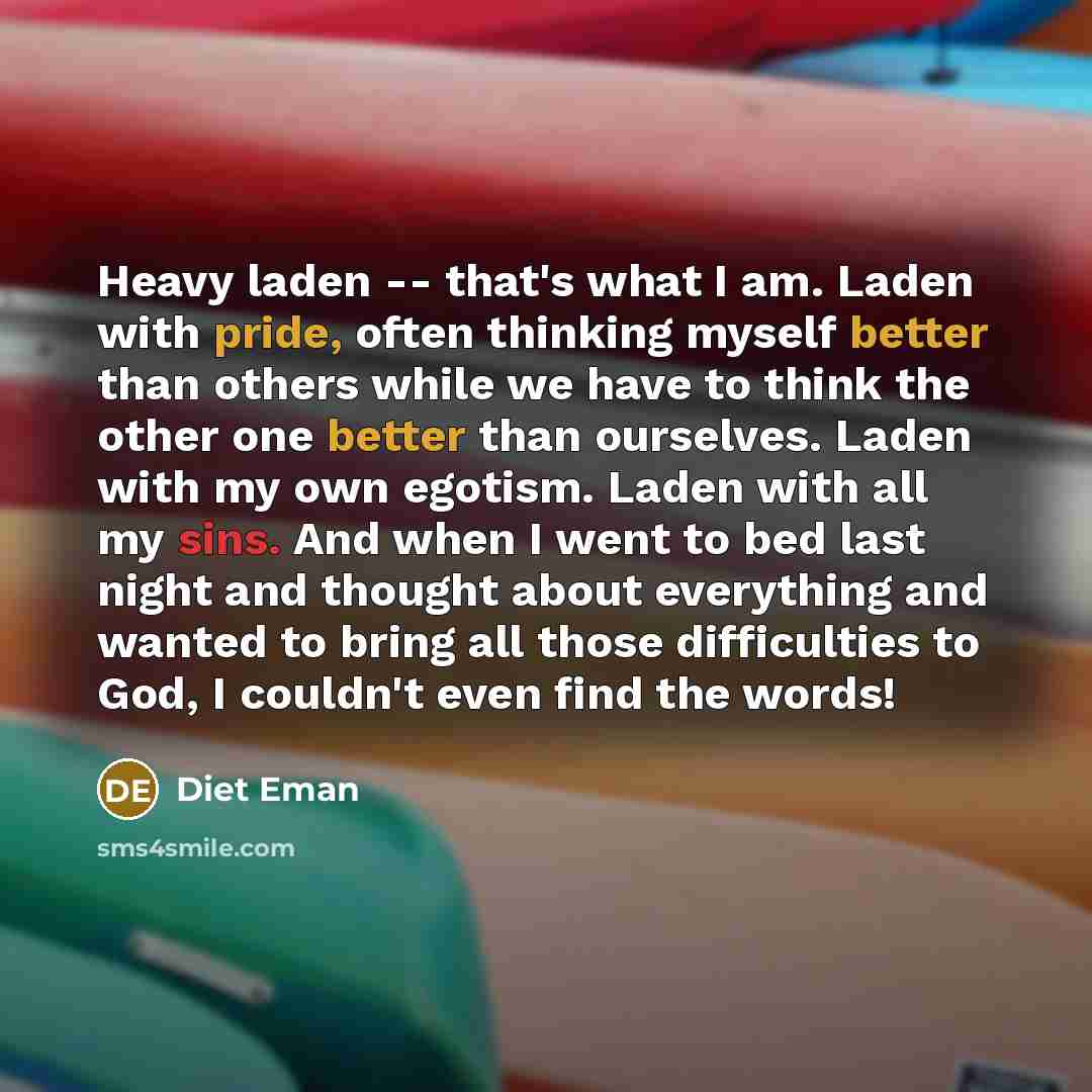 “Heavy laden -- that's what I am. Laden with pride, often thinking myself better than others while we have to think the other one better than ourselves. Laden with my own egotism. Laden with all my sins. And when I went to bed last night and thought about everything and wanted to bring all those…” quote by Diet Eman