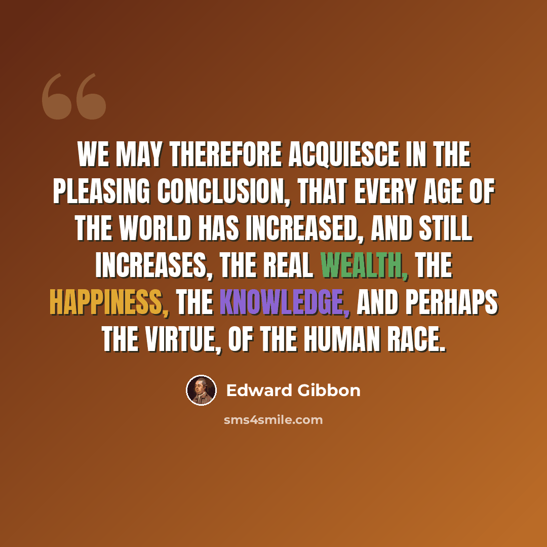 “We may therefore acquiesce in the pleasing conclusion, that every age of the world has increased, and still increases, the real wealth, the happiness, the knowledge, and perhaps the virtue, of the human race.” quote by Edward Gibbon