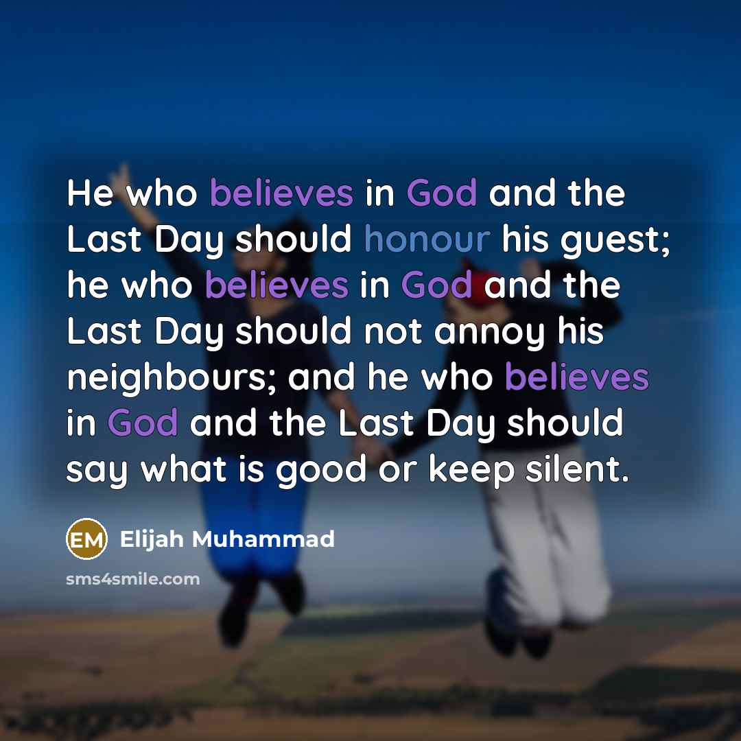 “He who believes in God and the Last Day should honour his guest; he who believes in God and the Last Day should not annoy his neighbours; and he who believes in God and the Last Day should say what is good or keep silent.” quote by Elijah Muhammad