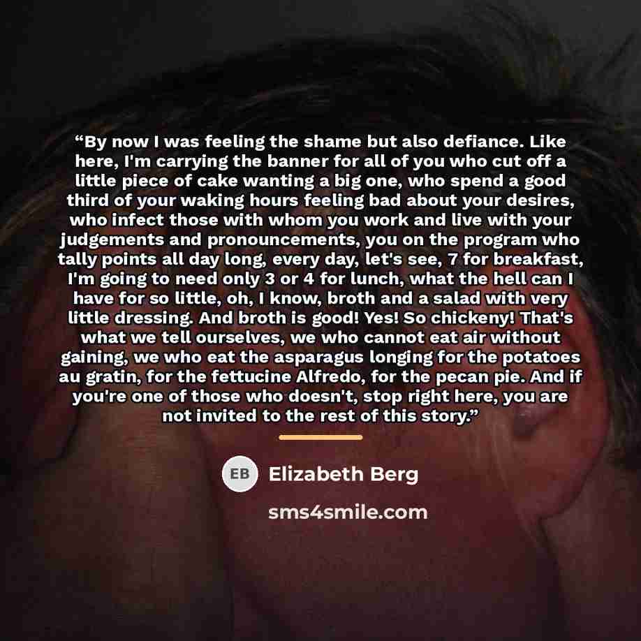 “By now I was feeling the shame but also defiance. Like here, I'm carrying the banner for all of you who cut off a little piece of cake wanting a big one, who spend a good third of your waking hours feeling bad about your desires, who infect those with whom you work and live with your judgements…” quote by Elizabeth Berg