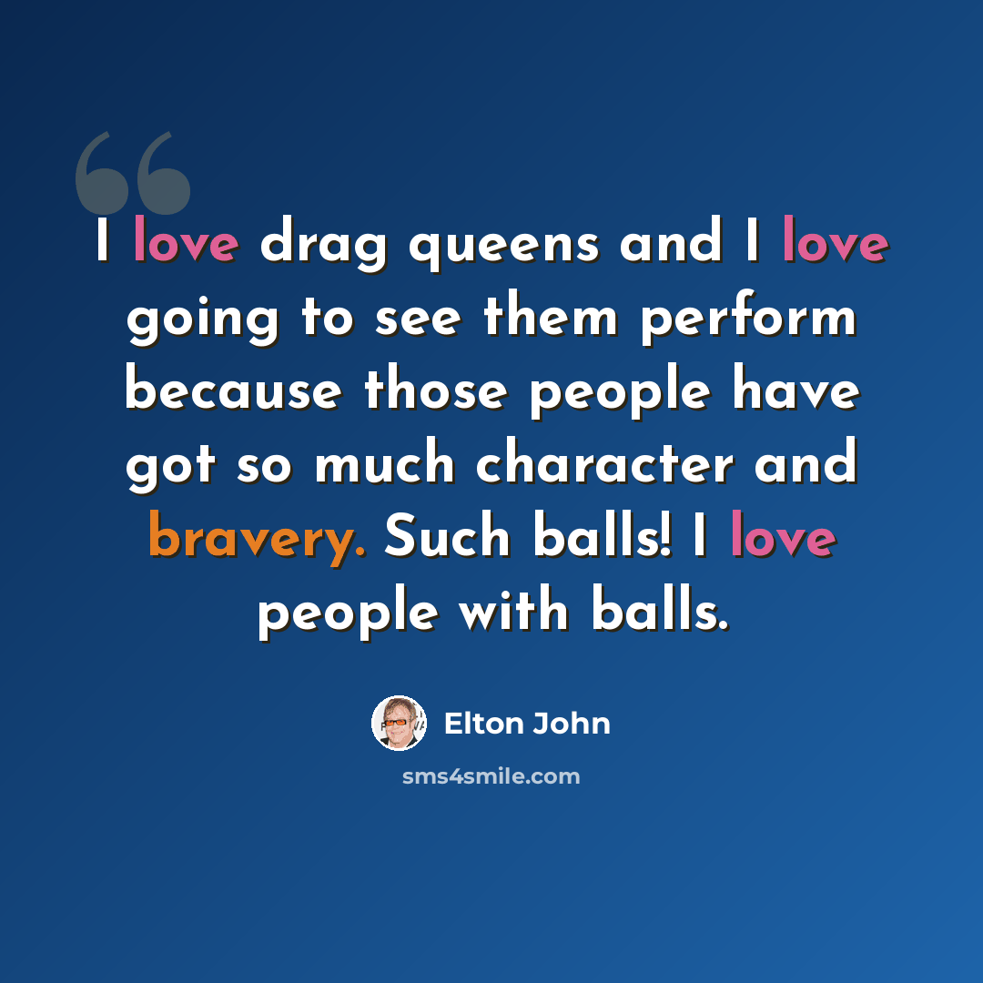 “I love drag queens and I love going to see them perform because those people have got so much character and bravery. Such balls! I love people with balls.” quote by Elton John