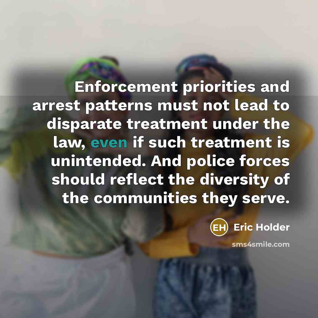 “Enforcement priorities and arrest patterns must not lead to disparate treatment under the law, even if such treatment is unintended. And police forces should reflect the diversity of the communities they serve.” quote by Eric Holder