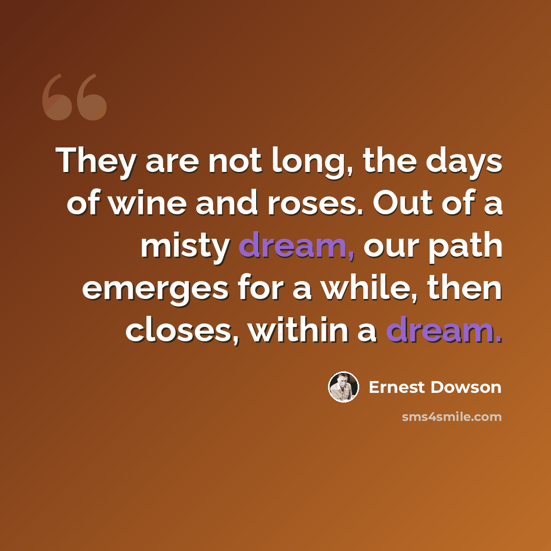 “They are not long, the days of wine and roses. Out of a misty dream, our path emerges for a while, then closes, within a dream.” quote by Ernest Dowson