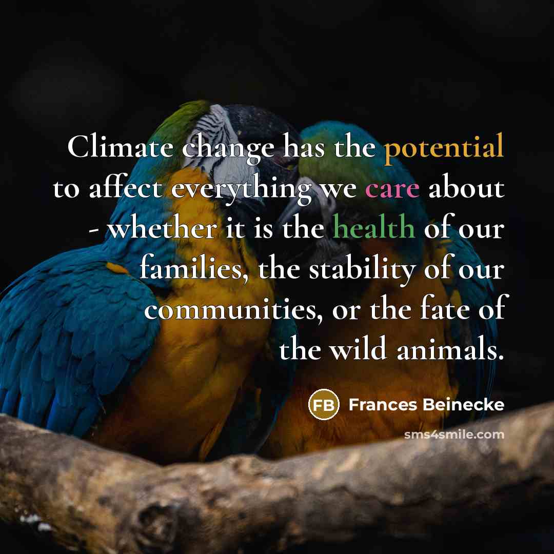 “Climate change has the potential to affect everything we care about - whether it is the health of our families, the stability of our communities, or the fate of the wild animals.” quote by Frances Beinecke
