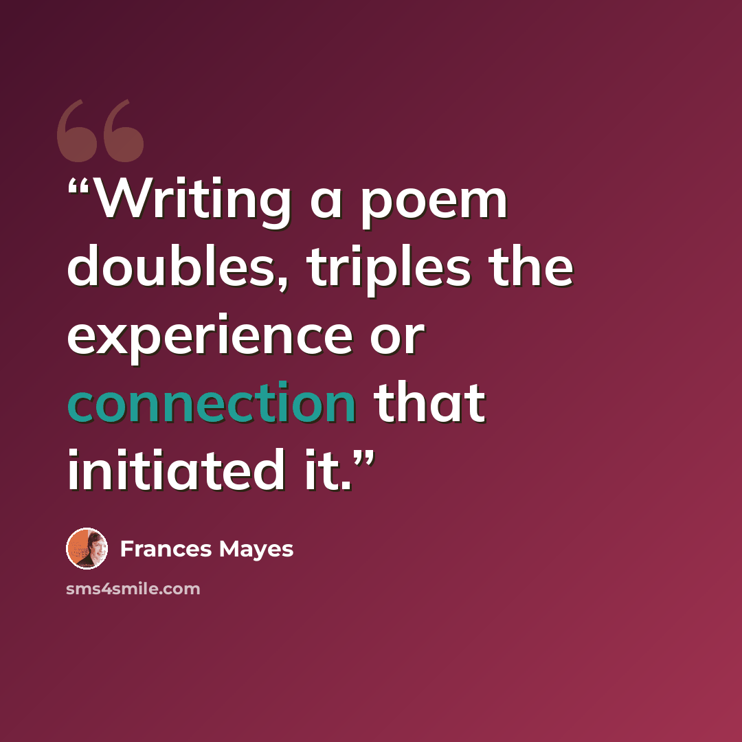 “Writing a poem doubles, triples the experience or connection that initiated it.” quote by Frances Mayes