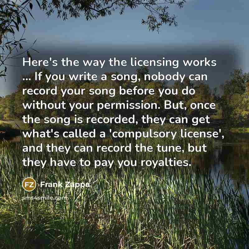 “Here's the way the licensing works ... If you write a song, nobody can record your song before you do without your permission. But, once the song is recorded, they can get what's called a 'compulsory license', and they can record the tune, but they have to pay you royalties.” quote by Frank Zappa