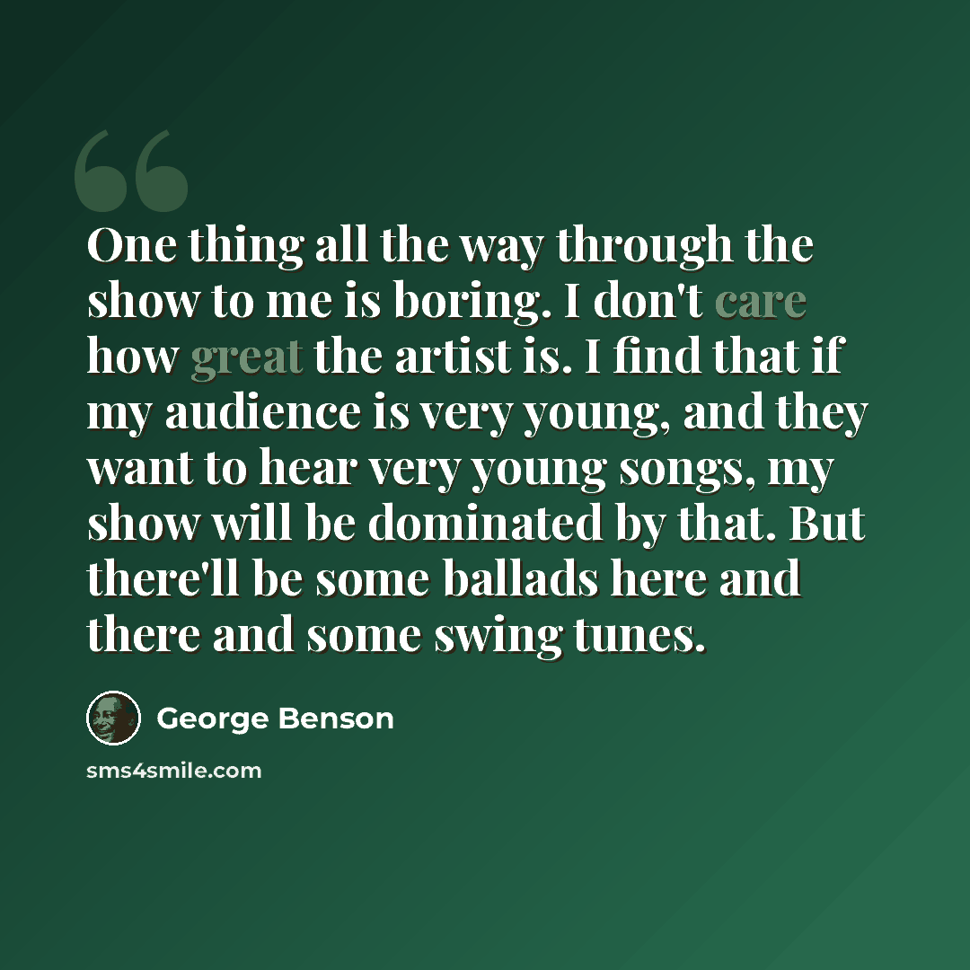 “One thing all the way through the show to me is boring. I don't care how great the artist is. I find that if my audience is very young, and they want to hear very young songs, my show will be dominated by that. But there'll be some ballads here and there and some swing tunes.” quote by George Benson