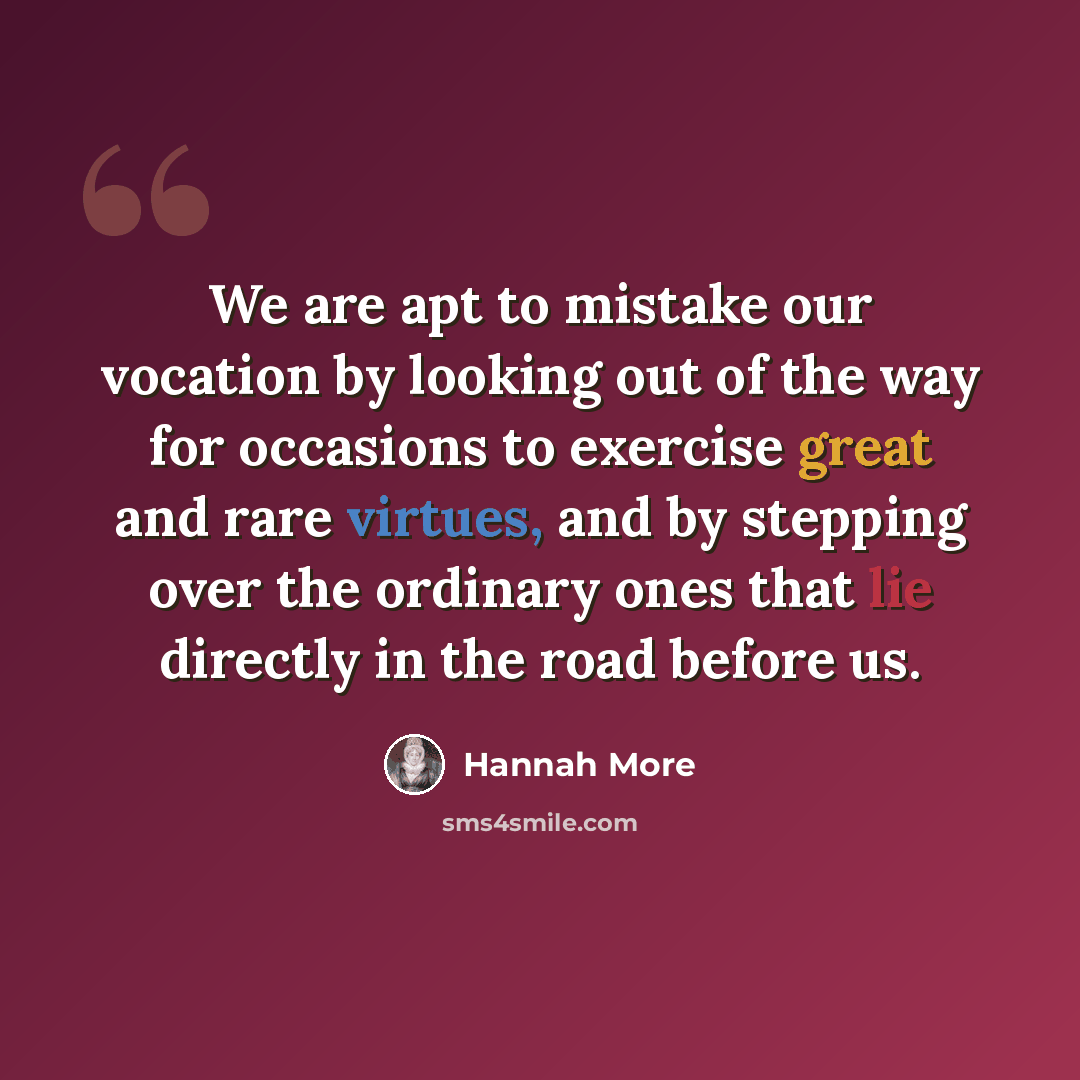 “We are apt to mistake our vocation by looking out of the way for occasions to exercise great and rare virtues, and by stepping over the ordinary ones that lie directly in the road before us.” quote by Hannah More