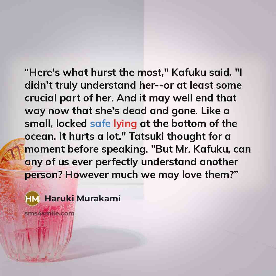 “Here's what hurst the most," Kafuku said. "I didn't truly understand her--or at least some crucial part of her. And it may well end that way now that she's dead and gone. Like a small, locked safe lying at the bottom of the ocean. It hurts a lot." Tatsuki thought for a moment before speaking. "But…” quote by Haruki Murakami