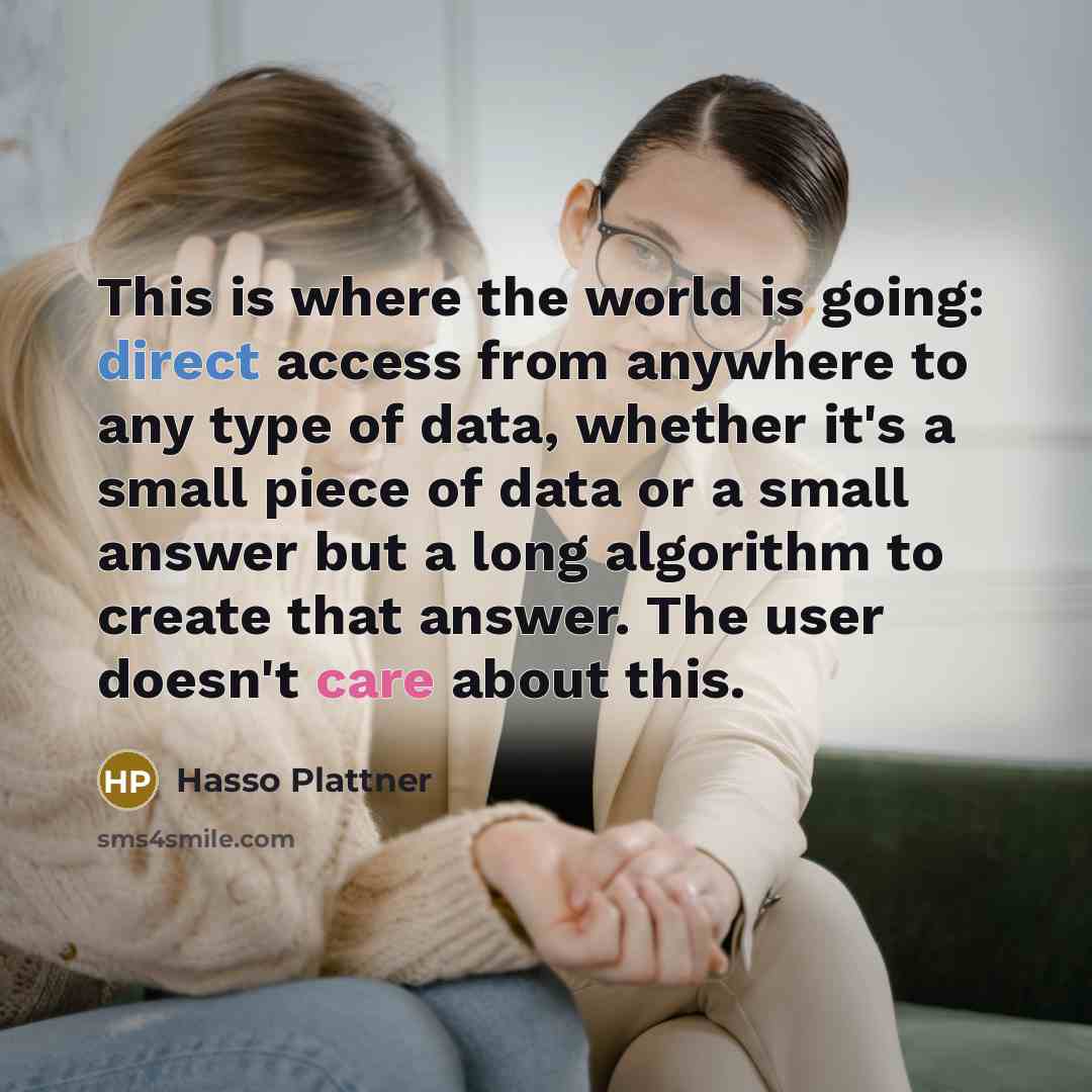“This is where the world is going: direct access from anywhere to any type of data, whether it's a small piece of data or a small answer but a long algorithm to create that answer. The user doesn't care about this.” quote by Hasso Plattner