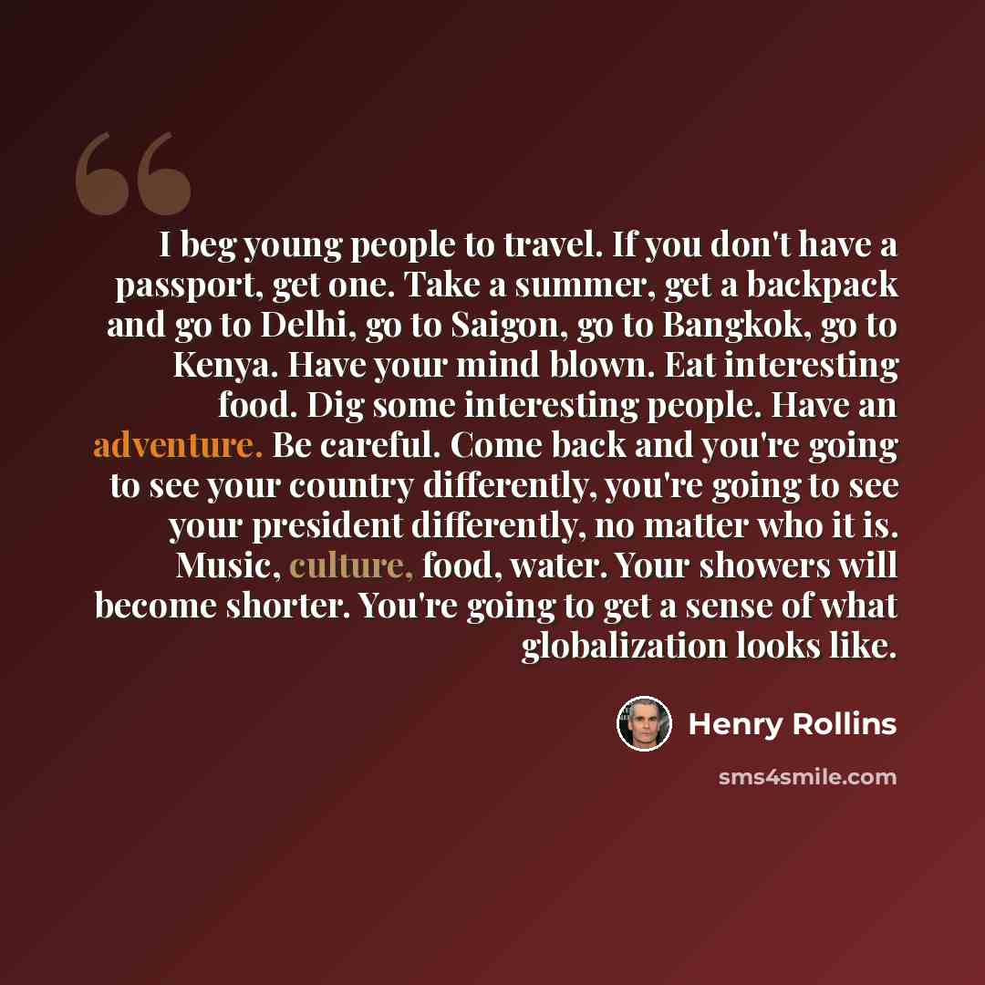 “I beg young people to travel. If you don't have a passport, get one. Take a summer, get a backpack and go to Delhi, go to Saigon, go to Bangkok, go to Kenya. Have your mind blown. Eat interesting food. Dig some interesting people. Have an adventure. Be careful. Come back and you're going to see…” quote by Henry Rollins