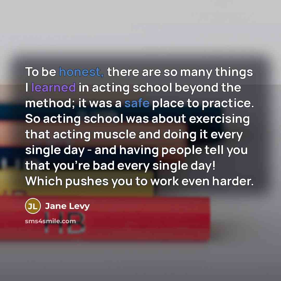 “To be honest, there are so many things I learned in acting school beyond the method; it was a safe place to practice. So acting school was about exercising that acting muscle and doing it every single day - and having people tell you that you're bad every single day! Which pushes you to work even…” quote by Jane Levy