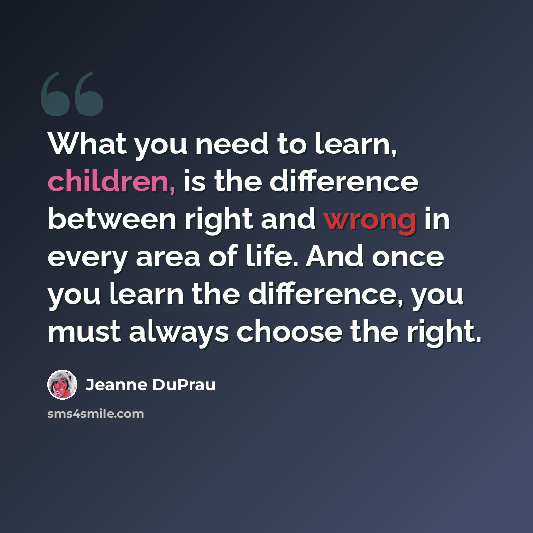 “What you need to learn, children, is the difference between right and wrong in every area of life. And once you learn the difference, you must always choose the right.” quote by Jeanne DuPrau