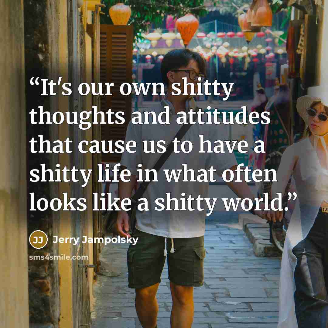 “It's our own shitty thoughts and attitudes that cause us to have a shitty life in what often looks like a shitty world.” quote by Jerry Jampolsky