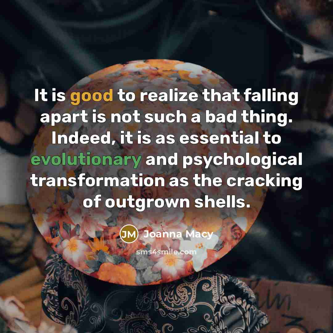 “It is good to realize that falling apart is not such a bad thing. Indeed, it is as essential to evolutionary and psychological transformation as the cracking of outgrown shells.” quote by Joanna Macy