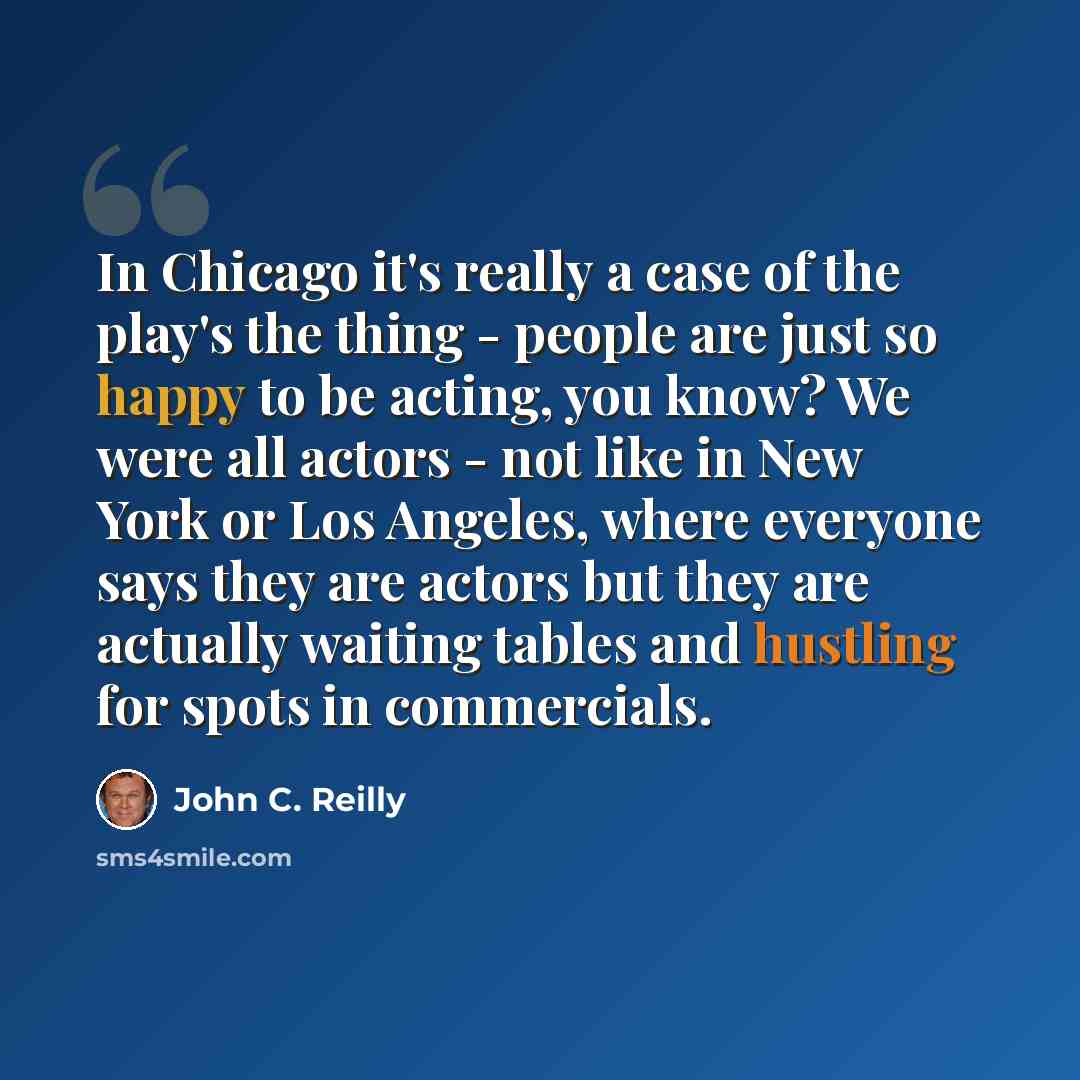 “In Chicago it's really a case of the play's the thing - people are just so happy to be acting, you know? We were all actors - not like in New York or Los Angeles, where everyone says they are actors but they are actually waiting tables and hustling for spots in commercials.” quote by John C. Reilly