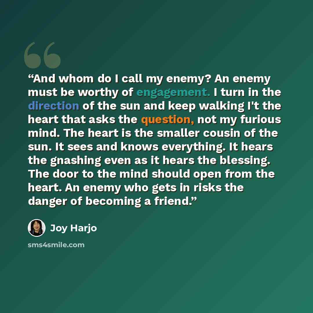 “And whom do I call my enemy? An enemy must be worthy of engagement. I turn in the direction of the sun and keep walking I't the heart that asks the question, not my furious mind. The heart is the smaller cousin of the sun. It sees and knows everything. It hears the gnashing even as it hears the…” quote by Joy Harjo