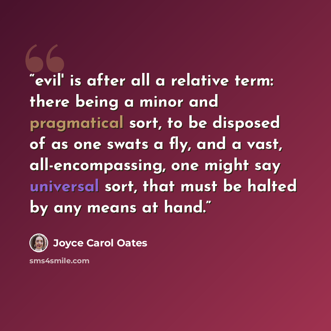 “evil' is after all a relative term: there being a minor and pragmatical sort, to be disposed of as one swats a fly, and a vast, all-encompassing, one might say universal sort, that must be halted by any means at hand.” quote by Joyce Carol Oates