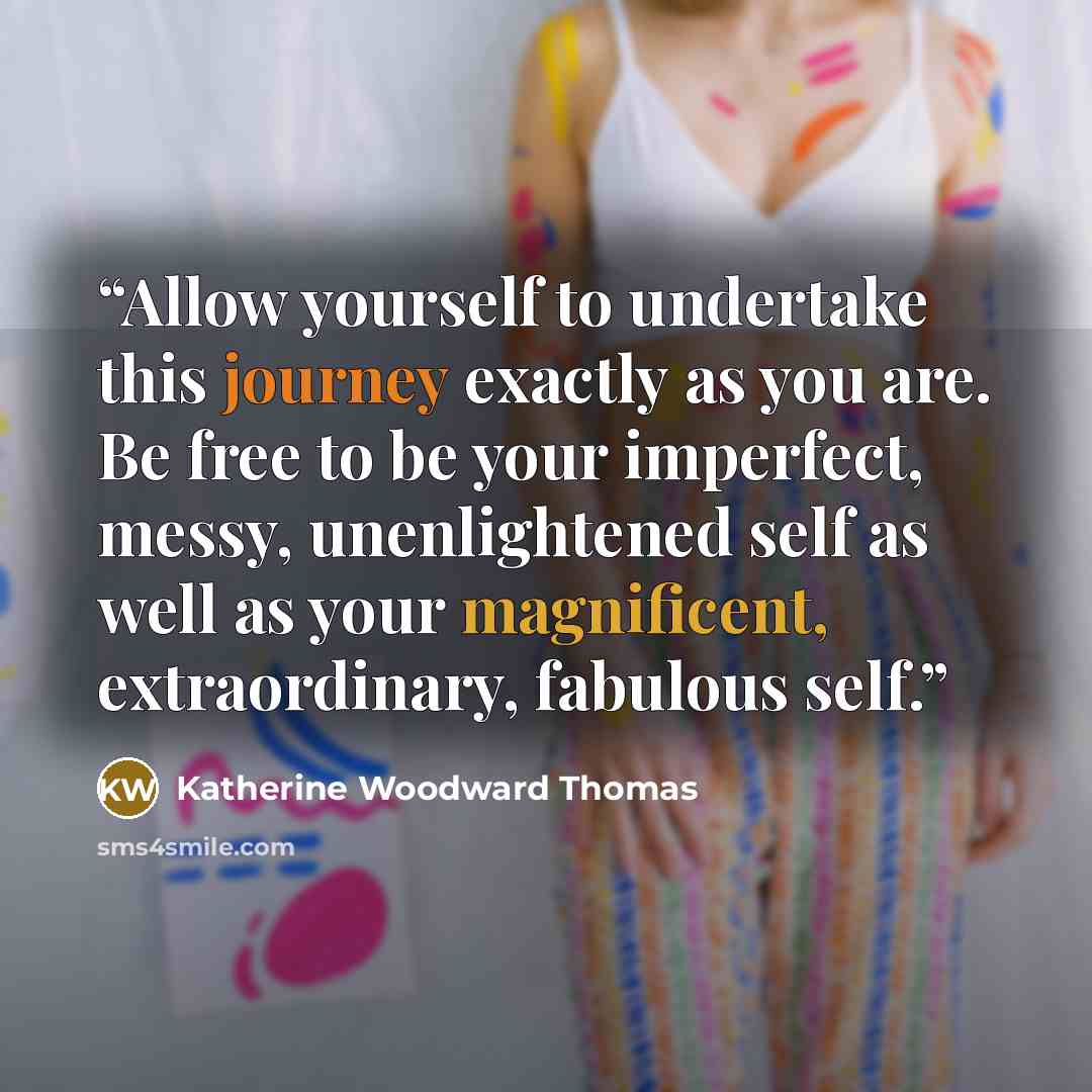“Allow yourself to undertake this journey exactly as you are. Be free to be your imperfect, messy, unenlightened self as well as your magnificent, extraordinary, fabulous self.” quote by Katherine Woodward Thomas