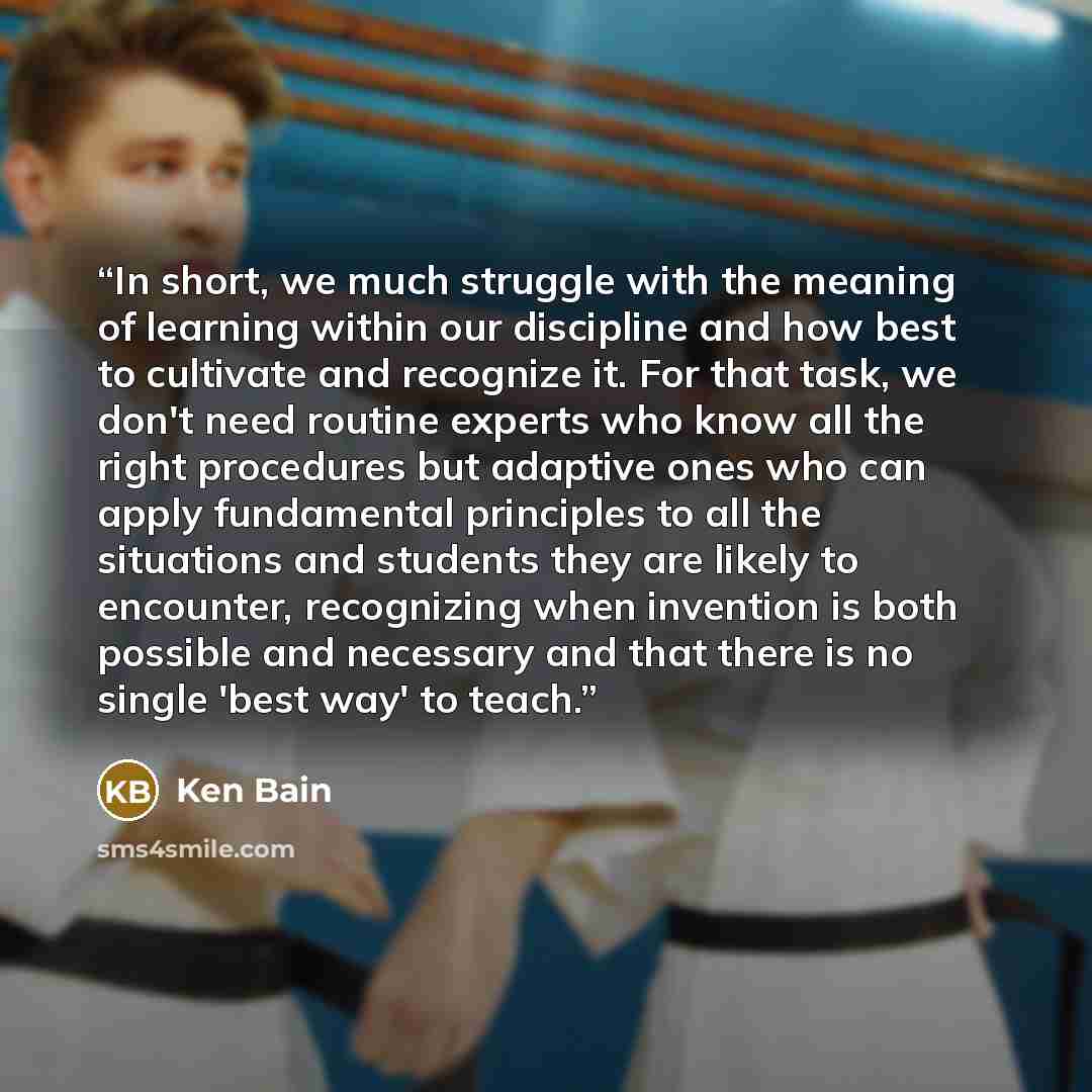 “In short, we much struggle with the meaning of learning within our discipline and how best to cultivate and recognize it. For that task, we don't need routine experts who know all the right procedures but adaptive ones who can apply fundamental principles to all the situations and students they…” quote by Ken Bain