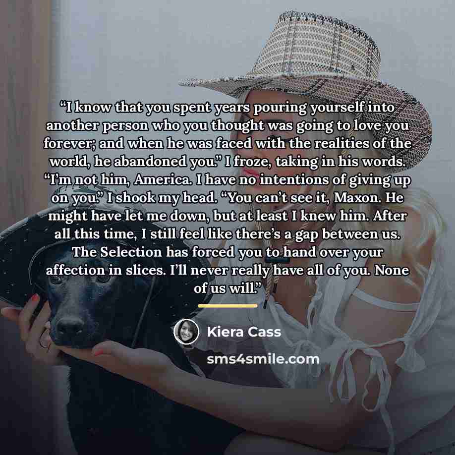 “I know that you spent years pouring yourself into another person who you thought was going to love you forever; and when he was faced with the realities of the world, he abandoned you.” I froze, taking in his words. “I’m not him, America. I have no intentions of giving up on you.” I shook my head…” quote by Kiera Cass