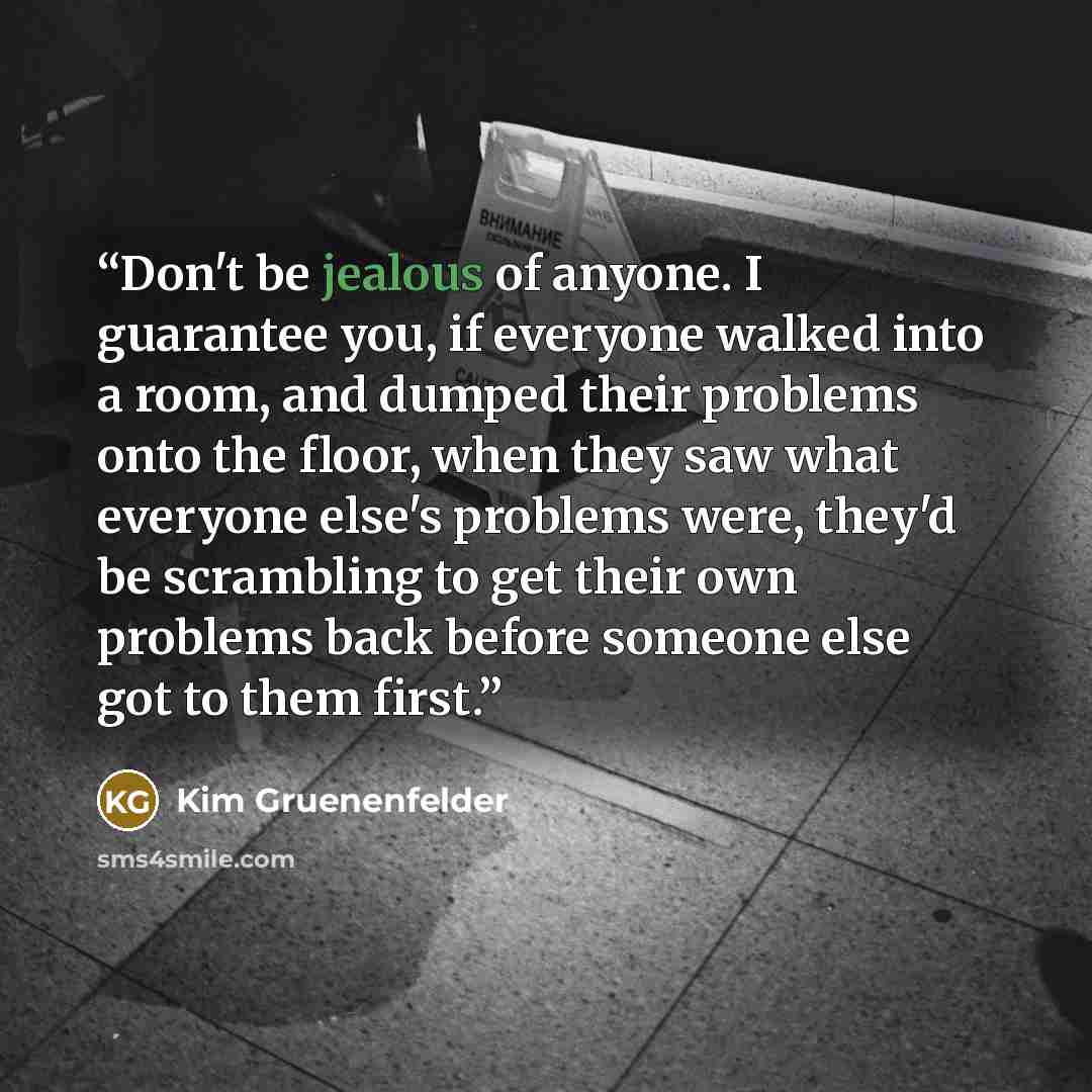 “Don't be jealous of anyone. I guarantee you, if everyone walked into a room, and dumped their problems onto the floor, when they saw what everyone else's problems were, they'd be scrambling to get their own problems back before someone else got to them first.” quote by Kim Gruenenfelder