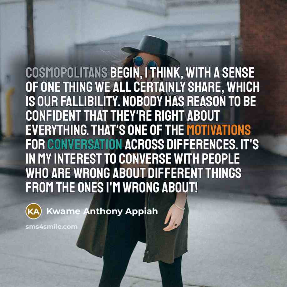 “Cosmopolitans begin, I think, with a sense of one thing we all certainly share, which is our fallibility. Nobody has reason to be confident that they're right about everything. That's one of the motivations for conversation across differences. It's in my interest to converse with people who are…” quote by Kwame Anthony Appiah