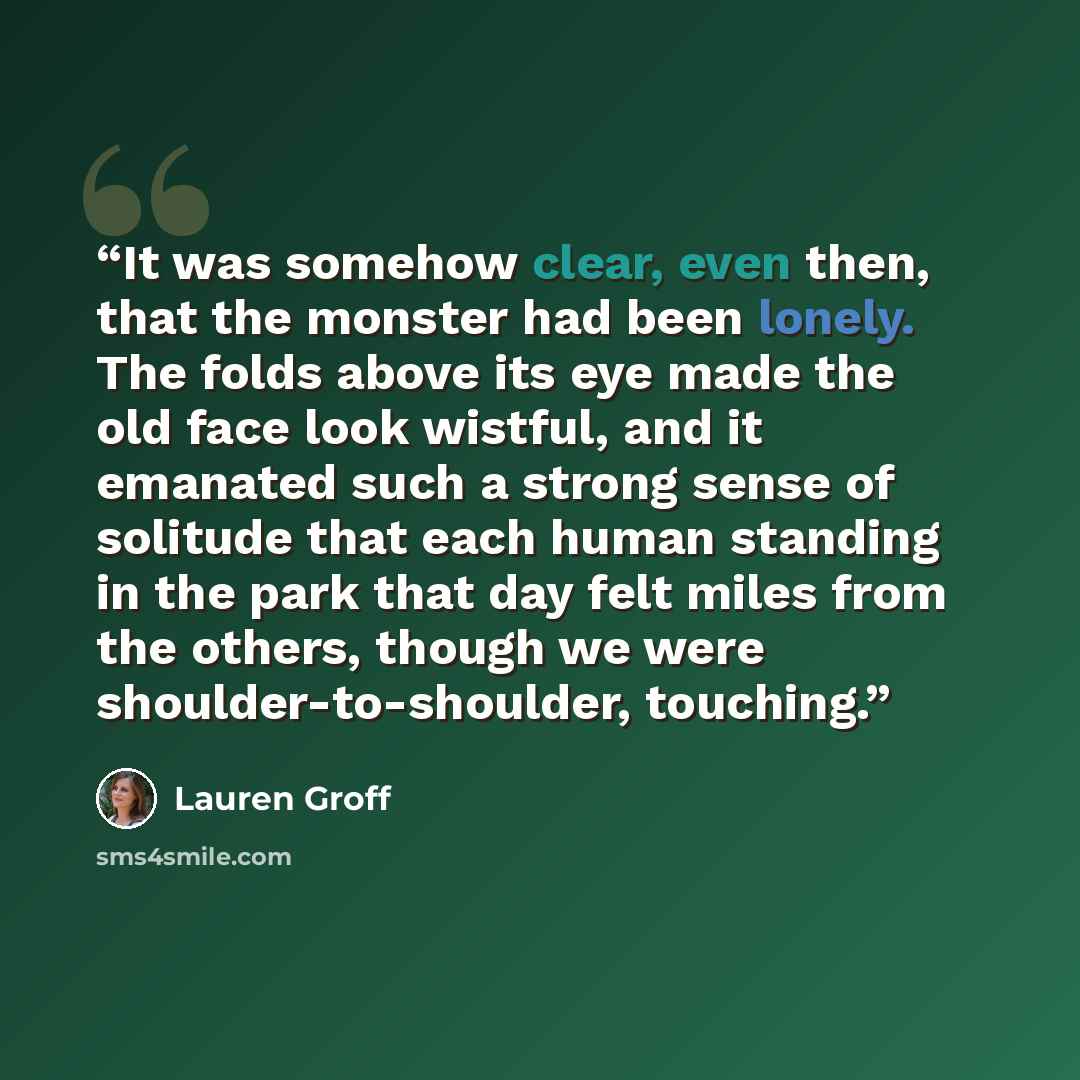 “It was somehow clear, even then, that the monster had been lonely. The folds above its eye made the old face look wistful, and it emanated such a strong sense of solitude that each human standing in the park that day felt miles from the others, though we were shoulder-to-shoulder, touching.” quote by Lauren Groff