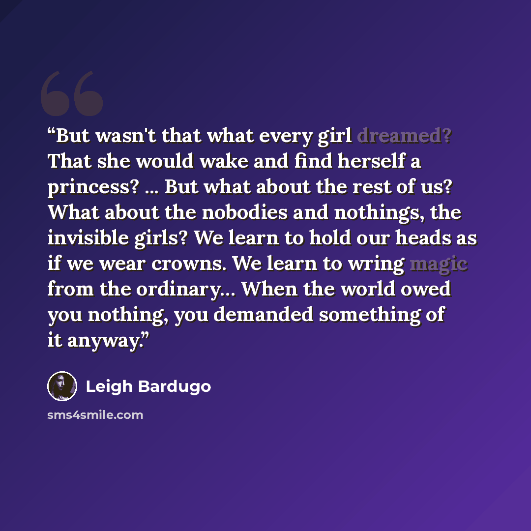 “But wasn't that what every girl dreamed? That she would wake and find herself a princess? ... But what about the rest of us? What about the nobodies and nothings, the invisible girls? We learn to hold our heads as if we wear crowns. We learn to wring magic from the ordinary… When the world owed…” quote by Leigh Bardugo