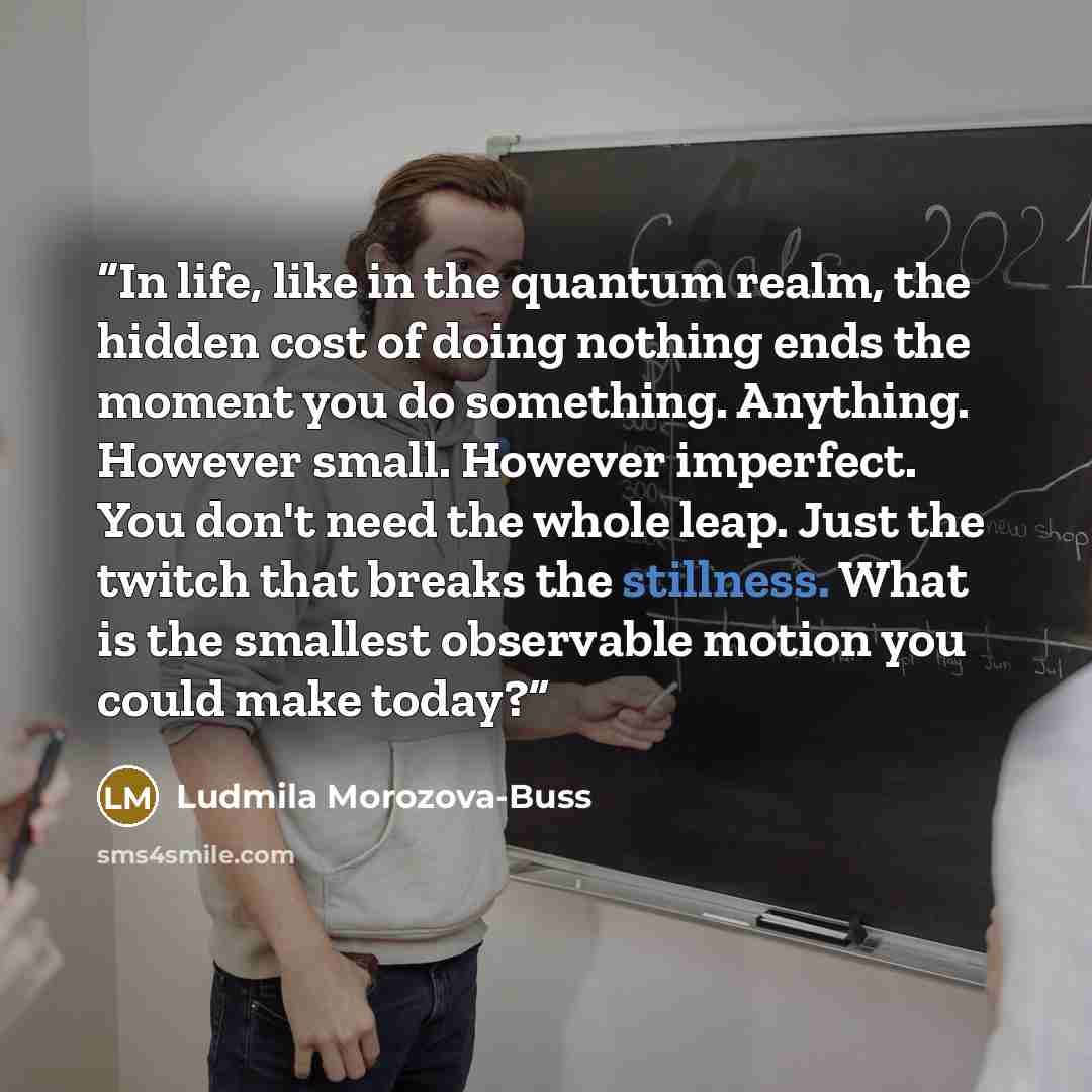 “In life, like in the quantum realm, the hidden cost of doing nothing ends the moment you do something. Anything. However small. However imperfect. You don't need the whole leap. Just the twitch that breaks the stillness. What is the smallest observable motion you could make today?” quote by Ludmila Morozova-Buss
