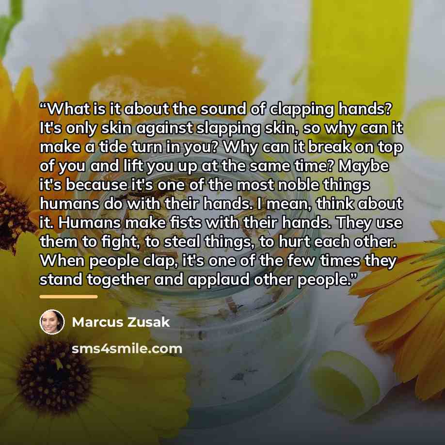 “What is it about the sound of clapping hands? It's only skin against slapping skin, so why can it make a tide turn in you? Why can it break on top of you and lift you up at the same time? Maybe it's because it's one of the most noble things humans do with their hands. I mean, think about it…” quote by Marcus Zusak