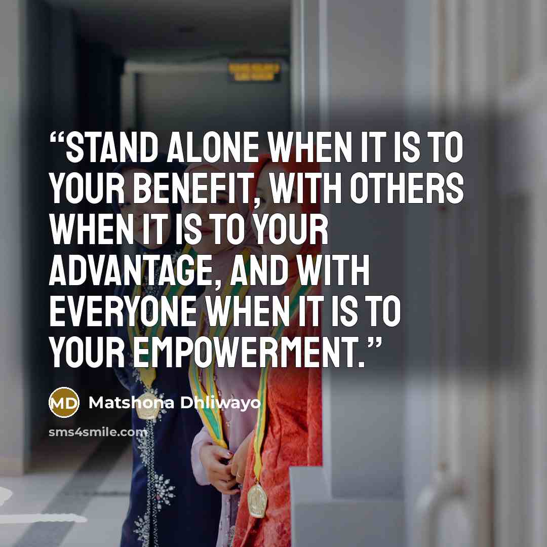 “Stand alone when it is to your benefit, with others when it is to your advantage, and with everyone when it is to your empowerment.” quote by Matshona Dhliwayo