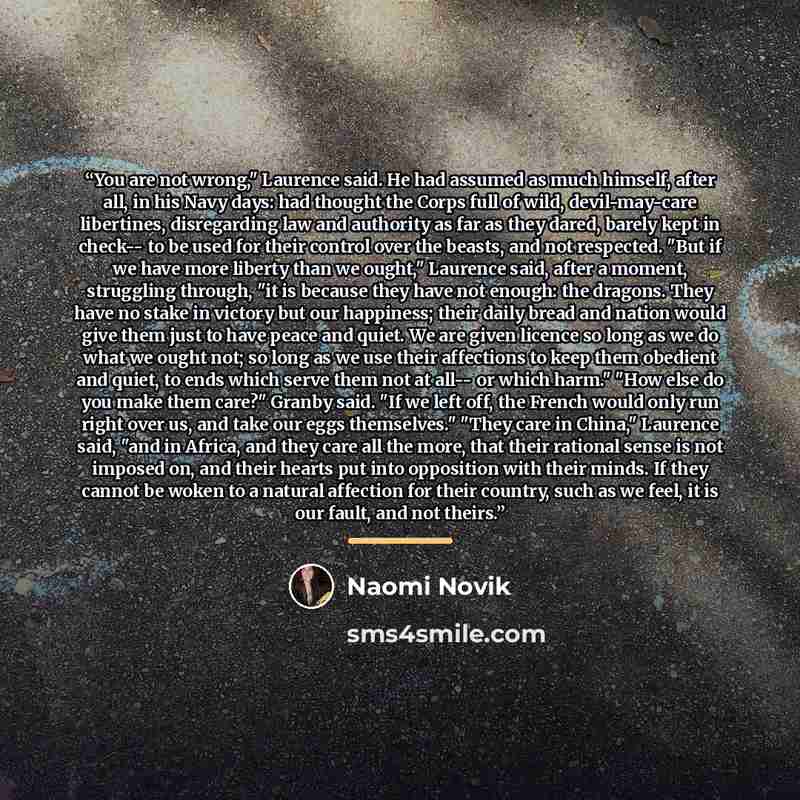 “You are not wrong," Laurence said. He had assumed as much himself, after all, in his Navy days: had thought the Corps full of wild, devil-may-care libertines, disregarding law and authority as far as they dared, barely kept in check-- to be used for their control over the beasts, and not…” quote by Naomi Novik