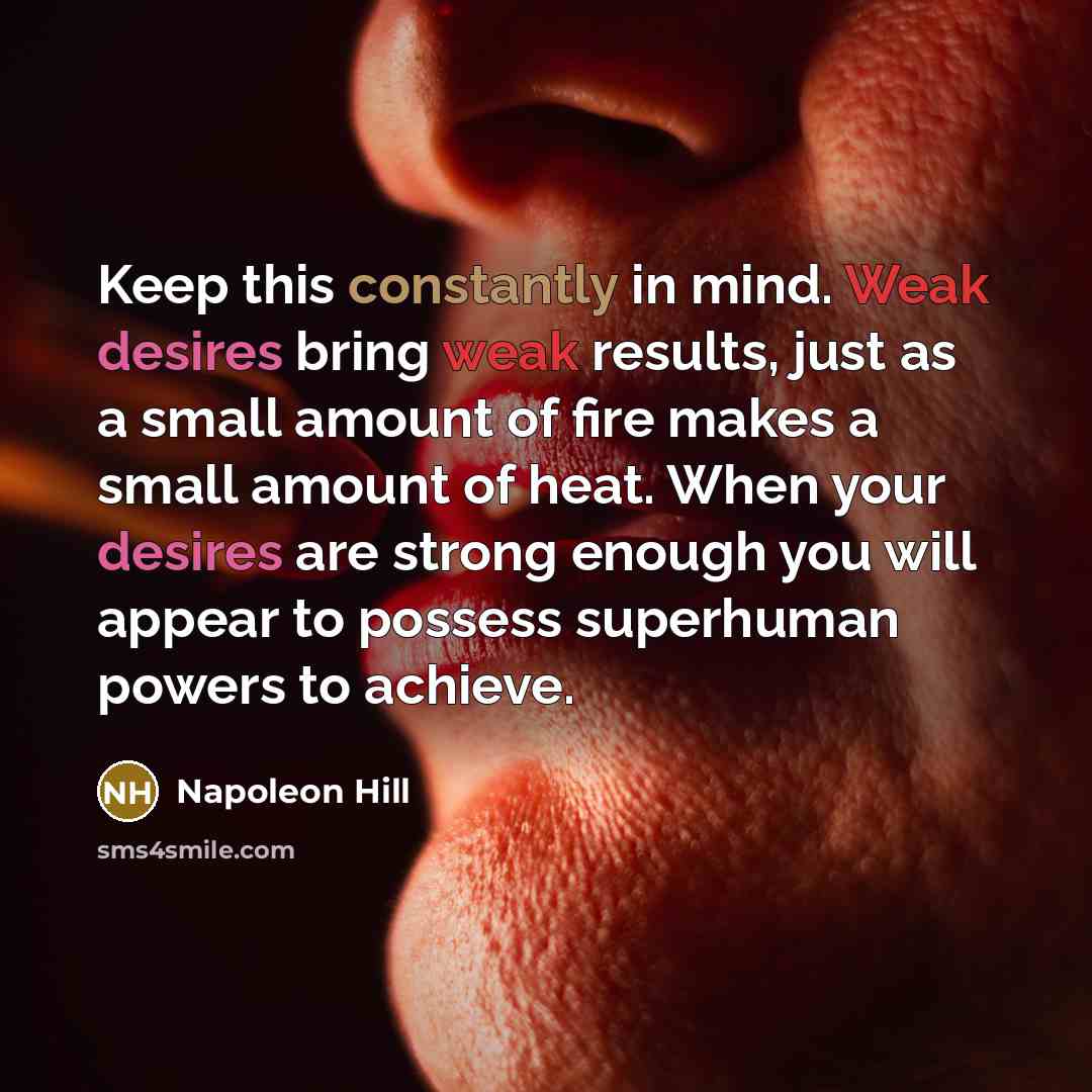 “Keep this constantly in mind. Weak desires bring weak results, just as a small amount of fire makes a small amount of heat. When your desires are strong enough you will appear to possess superhuman powers to achieve.” quote by Napoleon Hill