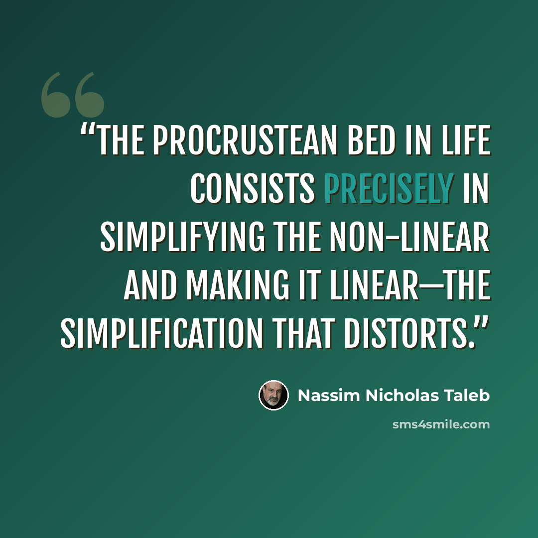 “The Procrustean bed in life consists precisely in simplifying the non-linear and making it linear—the simplification that distorts.” quote by Nassim Nicholas Taleb