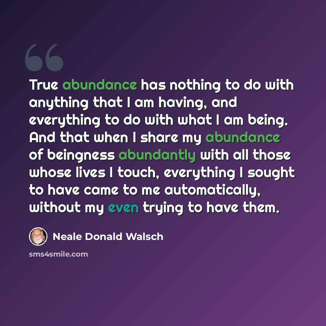 “True abundance has nothing to do with anything that I am having, and everything to do with what I am being. And that when I share my abundance of beingness abundantly with all those whose lives I touch, everything I sought to have came to me automatically, without my even trying to have them.” quote by Neale Donald Walsch
