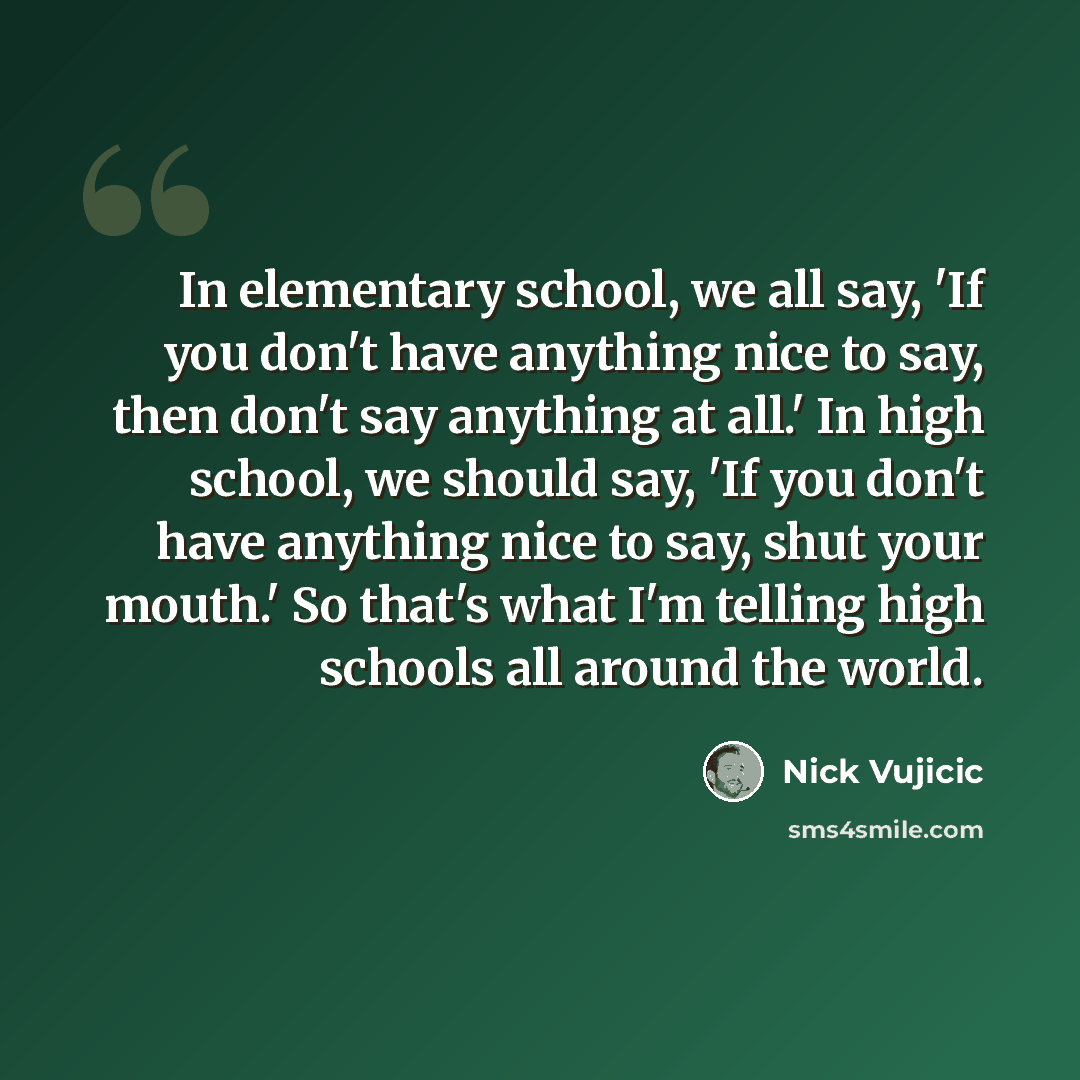 “In elementary school, we all say, 'If you don't have anything nice to say, then don't say anything at all.' In high school, we should say, 'If you don't have anything nice to say, shut your mouth.' So that's what I'm telling high schools all around the world.” quote by Nick Vujicic