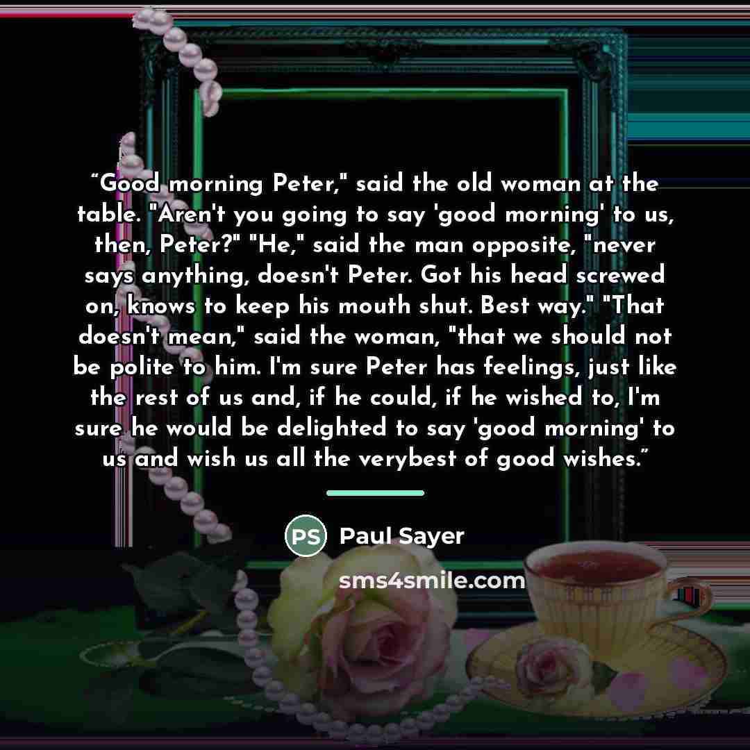 “Good morning Peter," said the old woman at the table. "Aren't you going to say 'good morning' to us, then, Peter?" "He," said the man opposite, "never says anything, doesn't Peter. Got his head screwed on, knows to keep his mouth shut. Best way." "That doesn't mean," said the woman, "that we…” quote by Paul Sayer