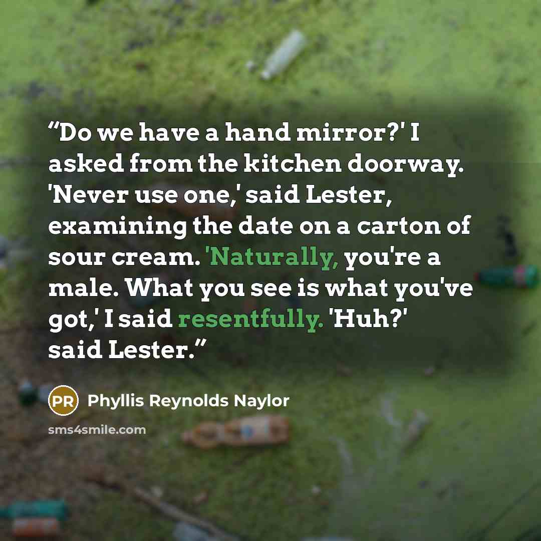 “Do we have a hand mirror?' I asked from the kitchen doorway. 'Never use one,' said Lester, examining the date on a carton of sour cream. 'Naturally, you're a male. What you see is what you've got,' I said resentfully. 'Huh?' said Lester.” quote by Phyllis Reynolds Naylor