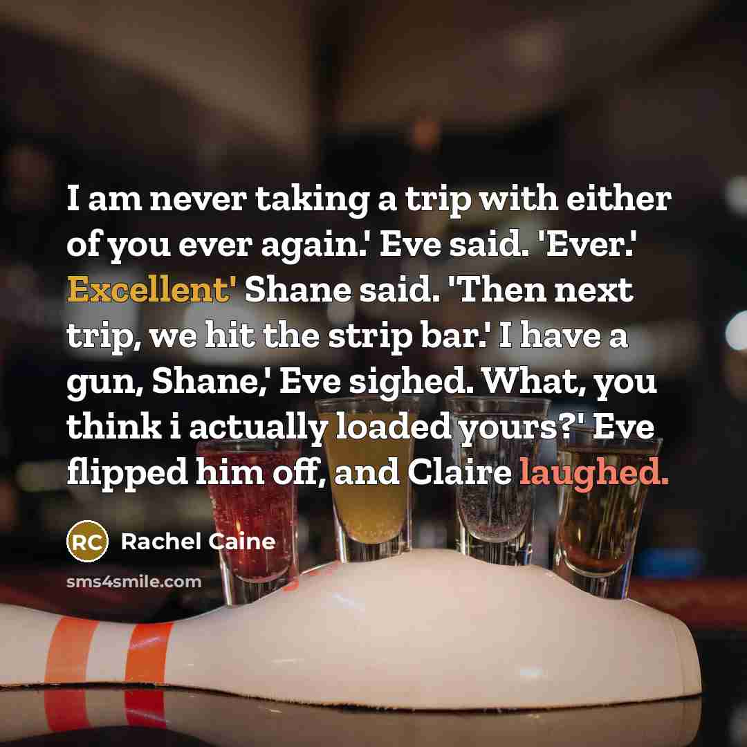 “I am never taking a trip with either of you ever again.' Eve said. 'Ever.' Excellent' Shane said. 'Then next trip, we hit the strip bar.' I have a gun, Shane,' Eve sighed. What, you think i actually loaded yours?' Eve flipped him off, and Claire laughed.” quote by Rachel Caine
