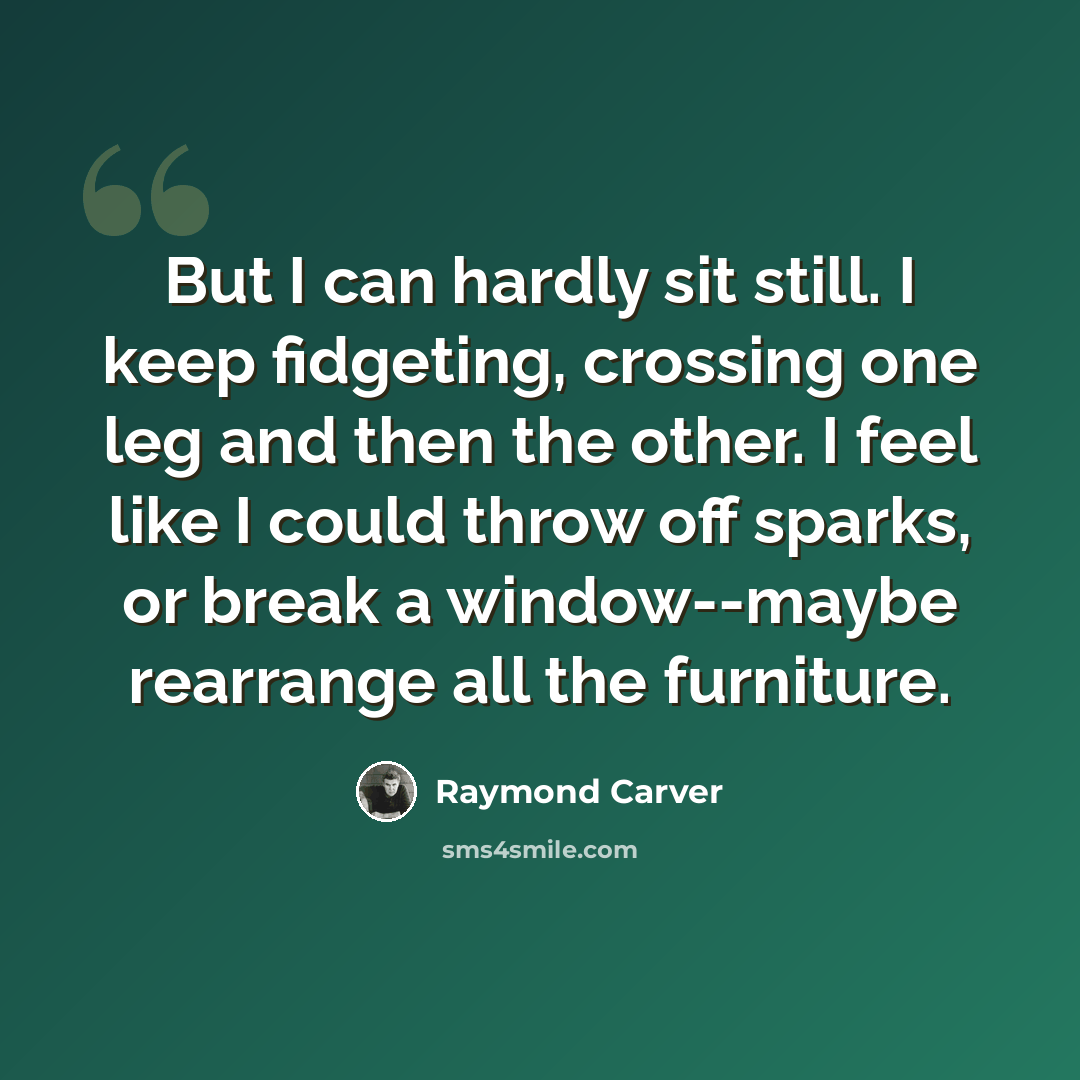 “But I can hardly sit still. I keep fidgeting, crossing one leg and then the other. I feel like I could throw off sparks, or break a window--maybe rearrange all the furniture.” quote by Raymond Carver