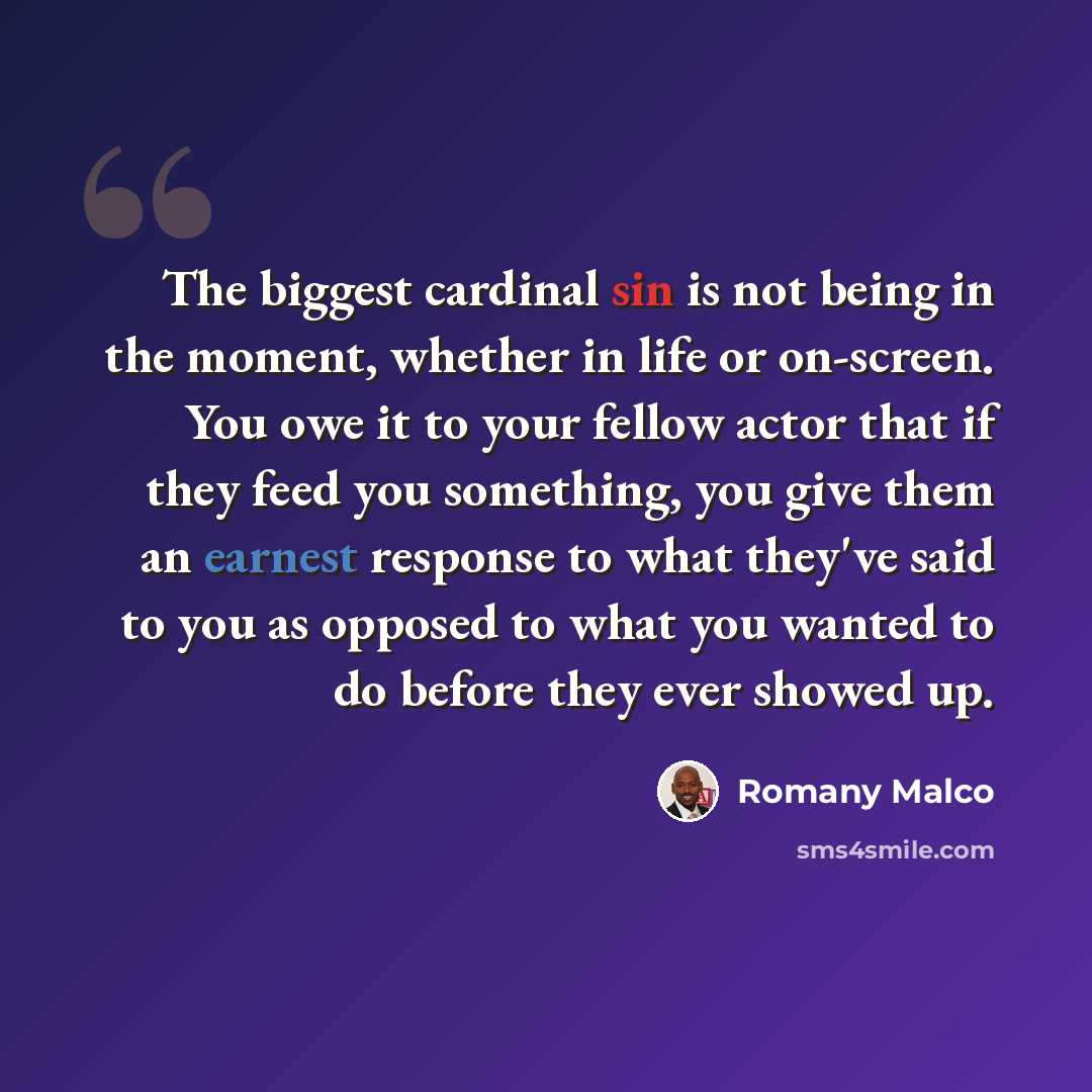 “The biggest cardinal sin is not being in the moment, whether in life or on-screen. You owe it to your fellow actor that if they feed you something, you give them an earnest response to what they've said to you as opposed to what you wanted to do before they ever showed up.” quote by Romany Malco