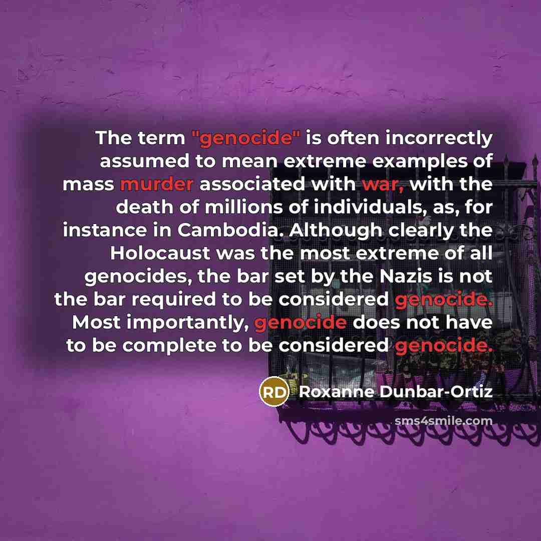 “The term "genocide" is often incorrectly assumed to mean extreme examples of mass murder associated with war, with the death of millions of individuals, as, for instance in Cambodia. Although clearly the Holocaust was the most extreme of all genocides, the bar set by the Nazis is not the bar…” quote by Roxanne Dunbar-Ortiz