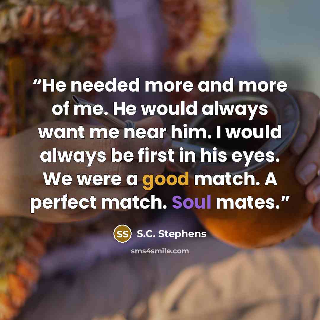 “He needed more and more of me. He would always want me near him. I would always be first in his eyes. We were a good match. A perfect match. Soul mates.” quote by S.C. Stephens